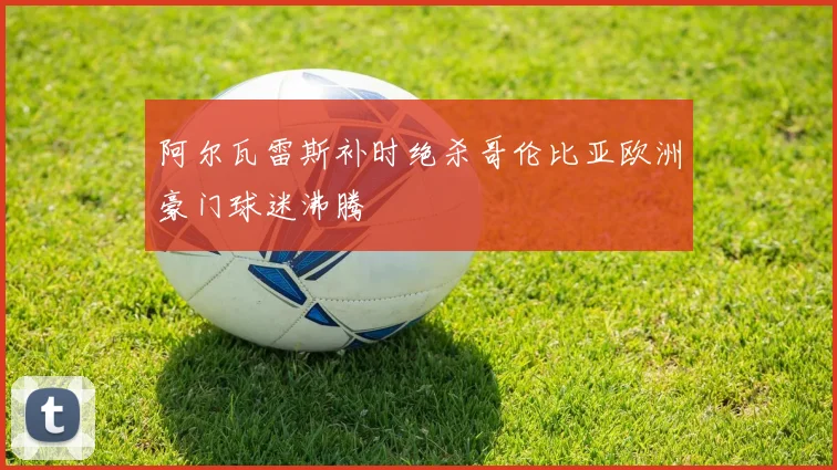 阿尔瓦雷斯补时绝杀哥伦比亚欧洲豪门球迷沸腾