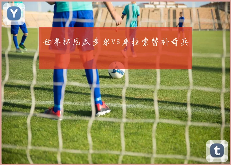 世界杯厄瓜多尔vs库拉索替补奇兵