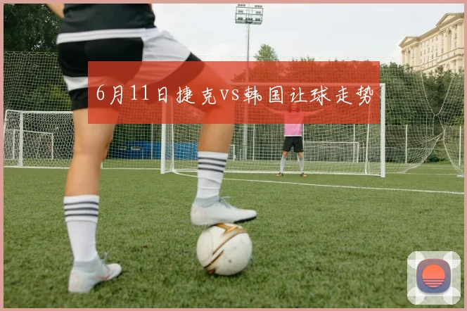 6月11日捷克vs韩国让球走势