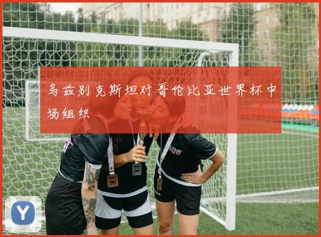 乌兹别克斯坦对哥伦比亚世界杯中场组织