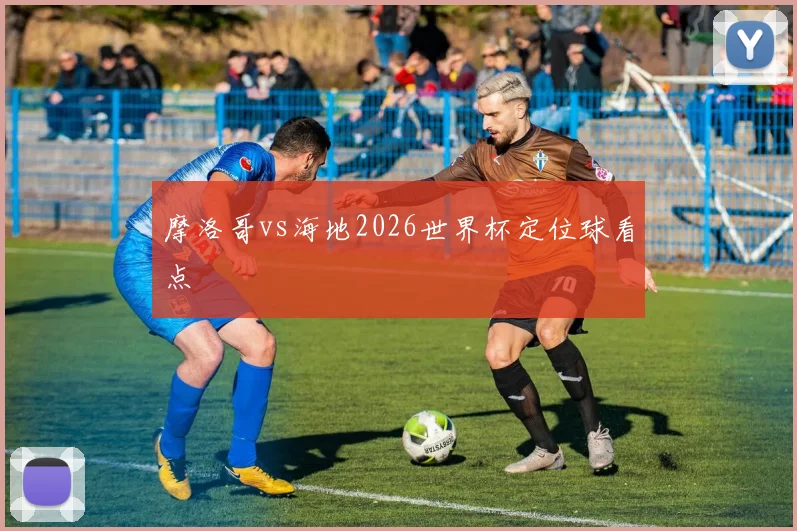 摩洛哥vs海地2026世界杯定位球看点