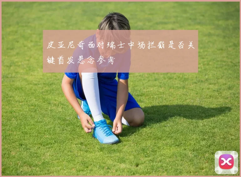 皮亚尼奇面对瑞士中场拦截是否关键首发悬念参考