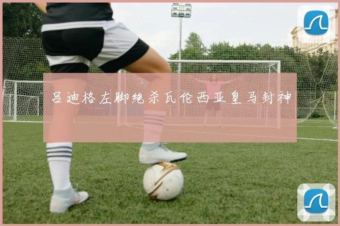 吕迪格左脚绝杀瓦伦西亚皇马封神