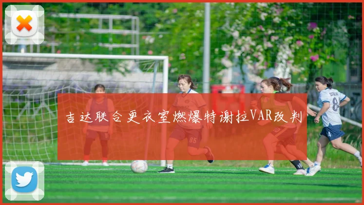 吉达联合更衣室燃爆特谢拉VAR改判