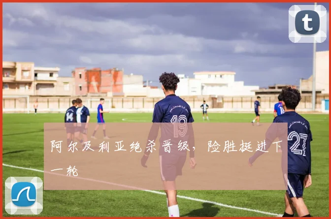 阿尔及利亚绝杀晋级，险胜挺进下一轮