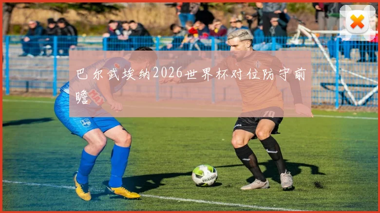巴尔武埃纳2026世界杯对位防守前瞻