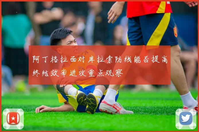 阿丁格拉面对库拉索防线能否提高终结效率进攻重点观察