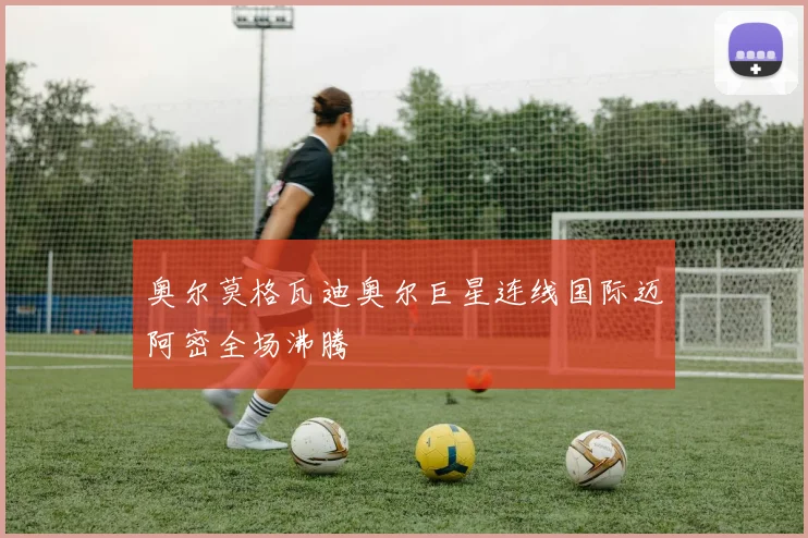 奥尔莫格瓦迪奥尔巨星连线国际迈阿密全场沸腾