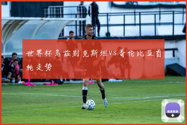 世界杯乌兹别克斯坦vs哥伦比亚首轮走势
