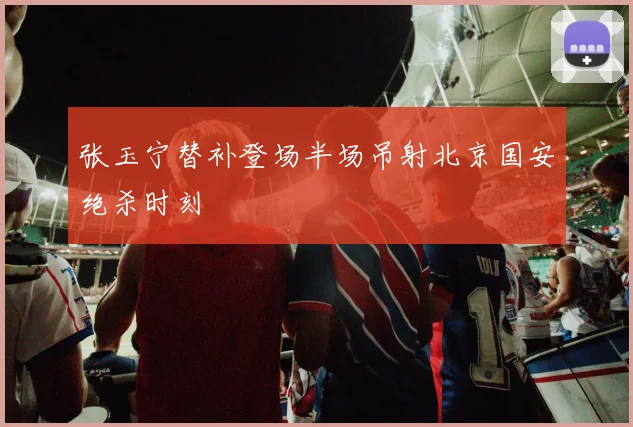 张玉宁替补登场半场吊射北京国安绝杀时刻