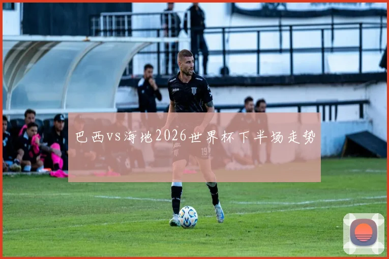 巴西vs海地2026世界杯下半场走势