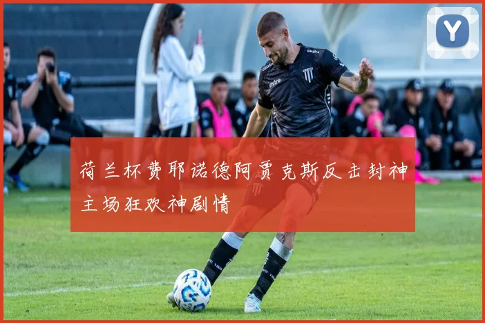 荷兰杯费耶诺德阿贾克斯反击封神主场狂欢神剧情