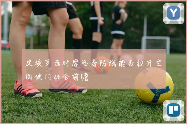 皮埃罗面对摩洛哥防线能否拉开空间破门机会前瞻