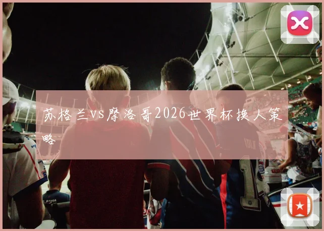 苏格兰vs摩洛哥2026世界杯换人策略