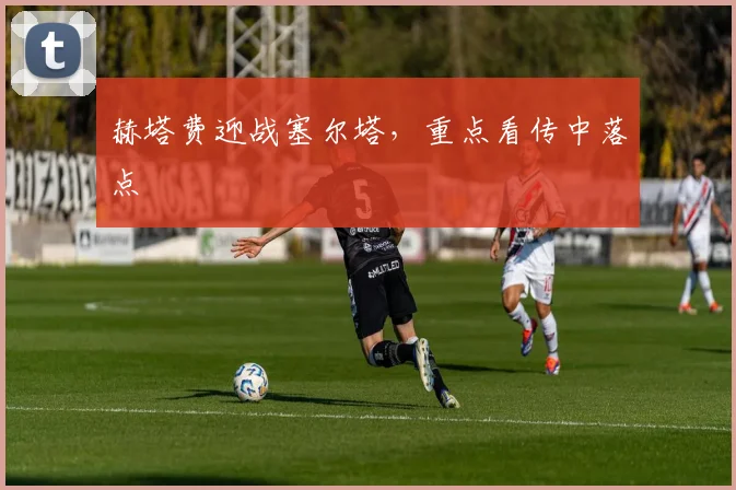 赫塔费迎战塞尔塔，重点看传中落点