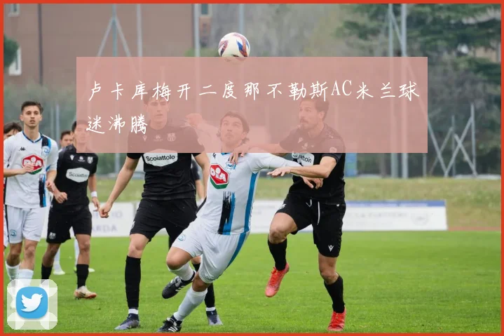 卢卡库梅开二度那不勒斯AC米兰球迷沸腾