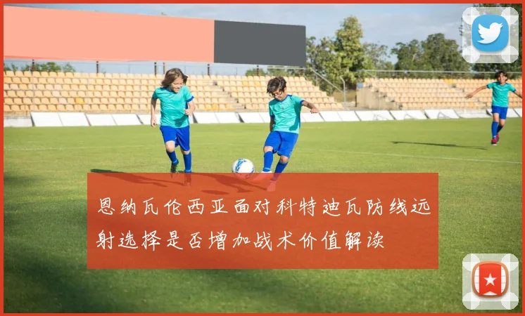 恩纳瓦伦西亚面对科特迪瓦防线远射选择是否增加战术价值解读