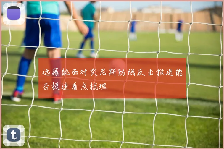 远藤航面对突尼斯防线反击推进能否提速看点梳理
