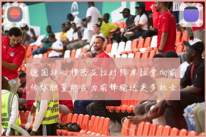 德国核心穆西亚拉对阵库拉索向前传球胆量能否为前锋输送更多机会