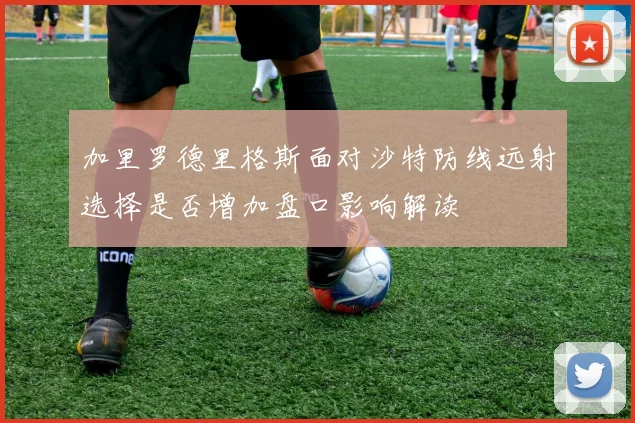 加里罗德里格斯面对沙特防线远射选择是否增加盘口影响解读