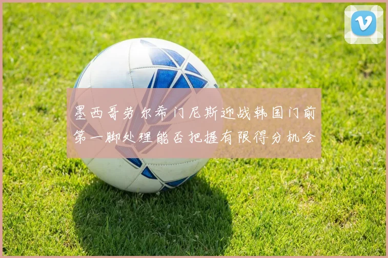 墨西哥劳尔希门尼斯迎战韩国门前第一脚处理能否把握有限得分机会