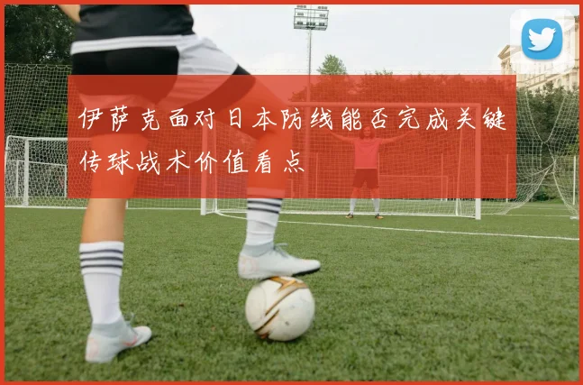 伊萨克面对日本防线能否完成关键传球战术价值看点