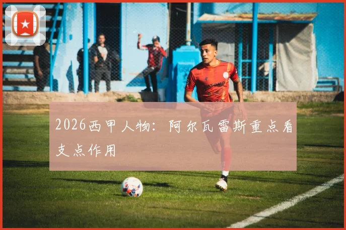 2026西甲人物：阿尔瓦雷斯重点看支点作用