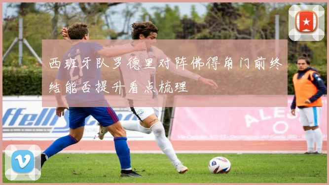 西班牙队罗德里对阵佛得角门前终结能否提升看点梳理