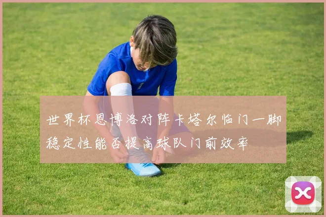 世界杯恩博洛对阵卡塔尔临门一脚稳定性能否提高球队门前效率