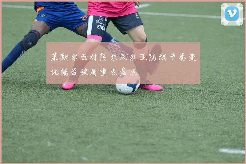 莱默尔面对阿尔及利亚防线节奏变化能否破局重点盘点