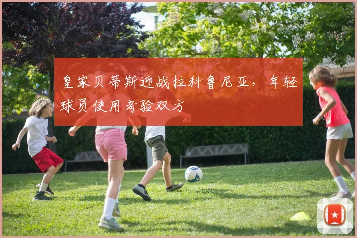皇家贝蒂斯迎战拉科鲁尼亚,年轻球员使用考验双方
