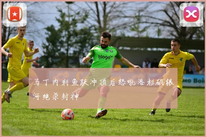 马丁内利鱼跃冲顶后怒吼洛杉矶银河绝杀封神
