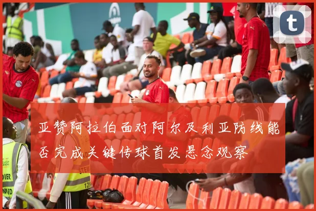 亚赞阿拉伯面对阿尔及利亚防线能否完成关键传球首发悬念观察
