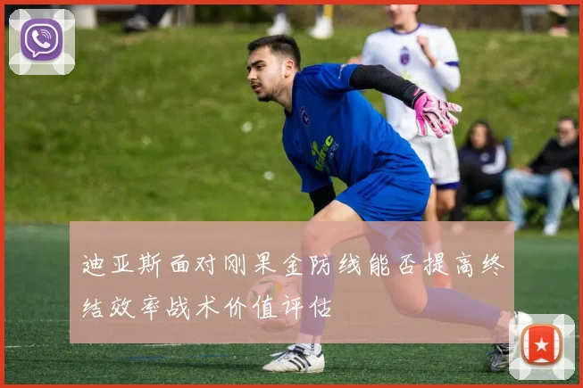 迪亚斯面对刚果金防线能否提高终结效率战术价值评估