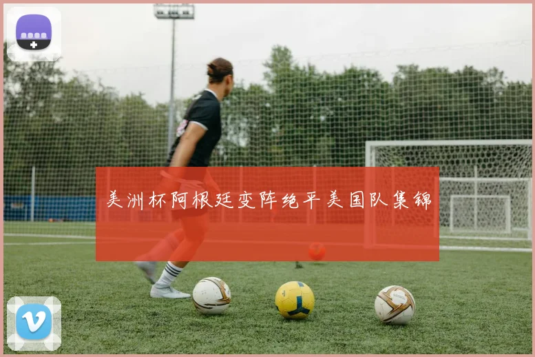 美洲杯阿根廷变阵绝平美国队集锦
