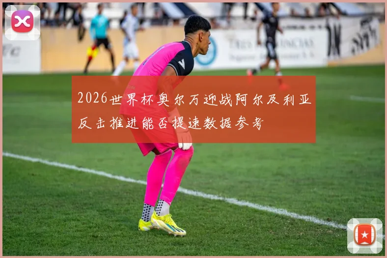 2026世界杯奥尔万迎战阿尔及利亚反击推进能否提速数据参考