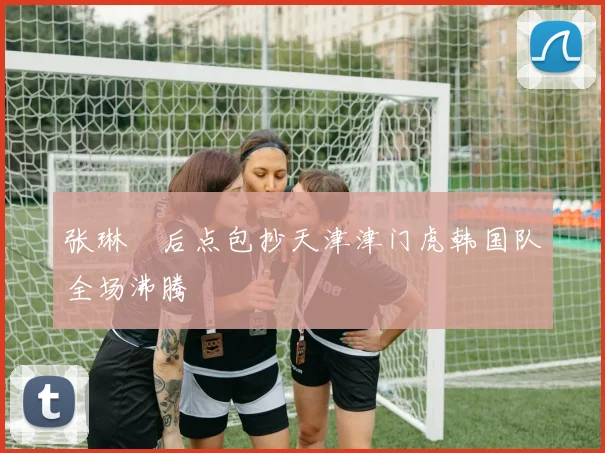 张琳芃后点包抄天津津门虎韩国队全场沸腾