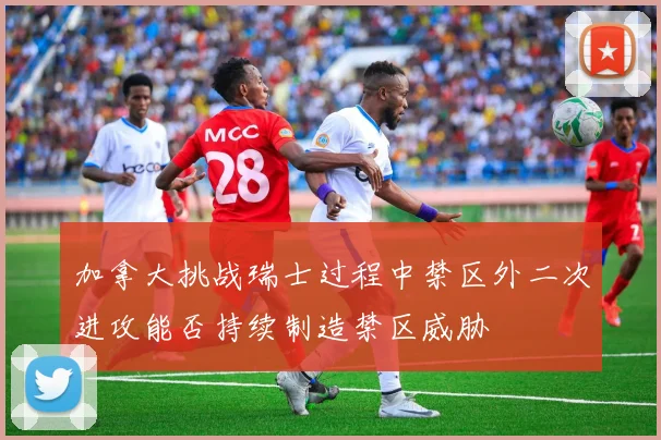 加拿大挑战瑞士过程中禁区外二次进攻能否持续制造禁区威胁