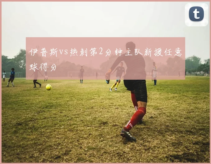 伊普斯vs热刺第2分钟主队新援任意球得分