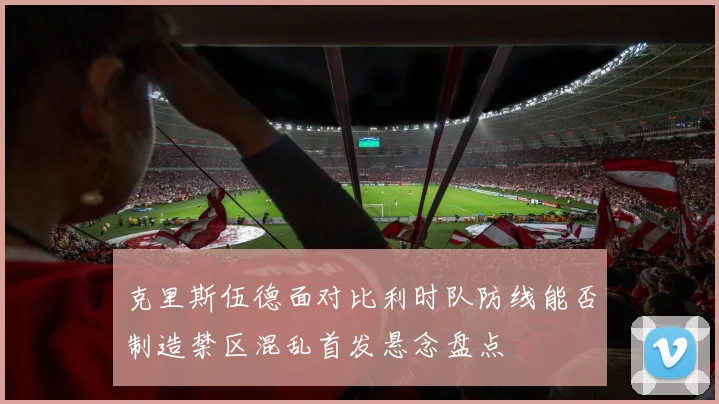 克里斯伍德面对比利时队防线能否制造禁区混乱首发悬念盘点