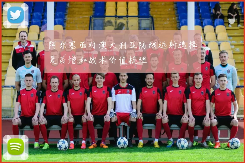 阿尔塞面对澳大利亚防线远射选择是否增加战术价值梳理