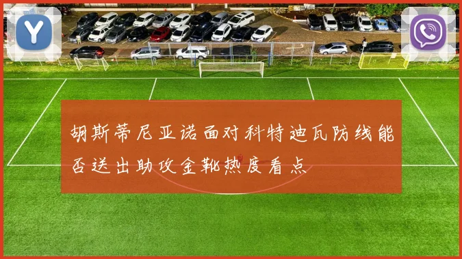 胡斯蒂尼亚诺面对科特迪瓦防线能否送出助攻金靴热度看点