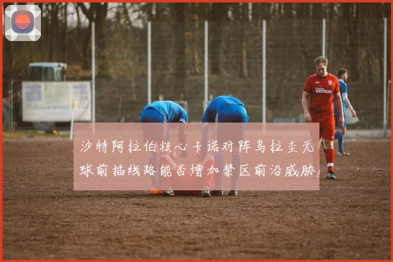 沙特阿拉伯核心卡诺对阵乌拉圭无球前插线路能否增加禁区前沿威胁