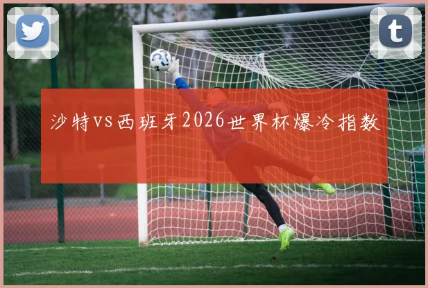 沙特vs西班牙2026世界杯爆冷指数