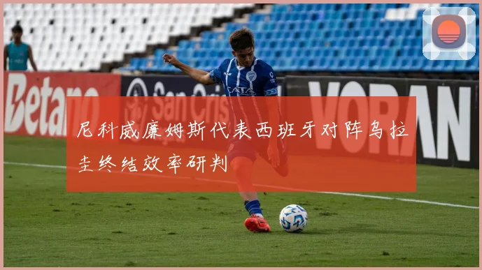 尼科威廉姆斯代表西班牙对阵乌拉圭终结效率研判