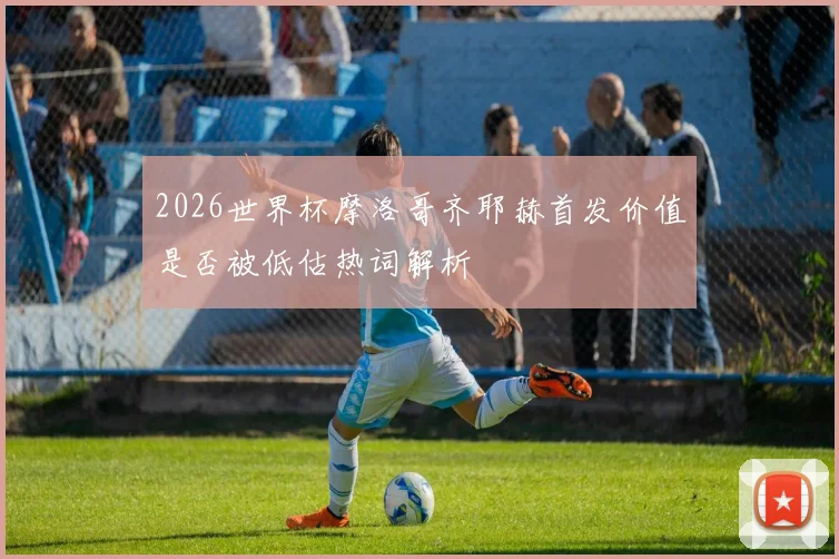 2026世界杯摩洛哥齐耶赫首发价值是否被低估热词解析