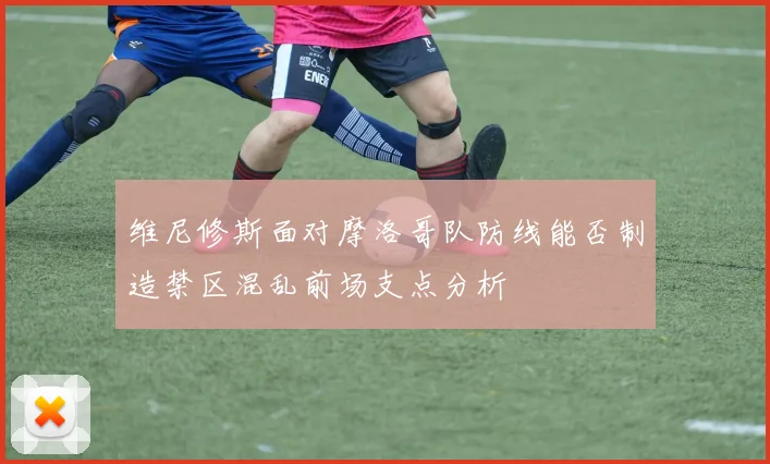 维尼修斯面对摩洛哥队防线能否制造禁区混乱前场支点分析