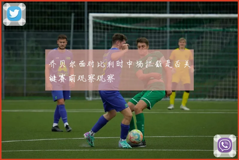 乔贝尔面对比利时中场拦截是否关键赛前观察观察