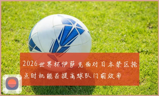 2026世界杯伊萨克面对日本禁区抢点时机能否提高球队门前效率