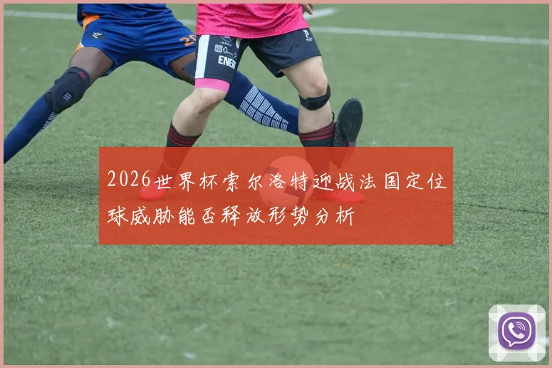 2026世界杯索尔洛特迎战法国定位球威胁能否释放形势分析